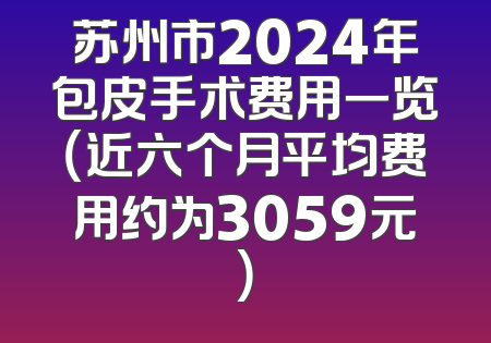 苏州市2024年包皮手术费用一览（近六个月平均费用约为3059元）