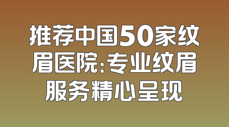 推荐中国50家纹眉医院：专业纹眉服务精心呈现