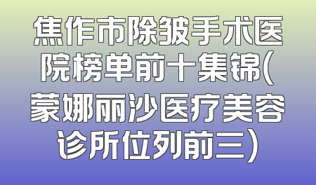 焦作市除皱手术医院榜单前十集锦（蒙娜丽沙医疗美容诊所位列前三）