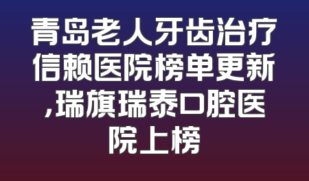 青岛老人牙齿治疗信赖医院榜单更新，瑞旗瑞泰口腔医院上榜