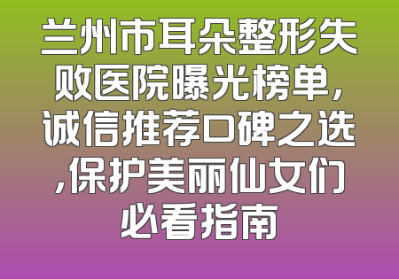 兰州市耳朵整形失败医院曝光榜单，诚信推荐口碑之选，保护美丽仙女们必看指南