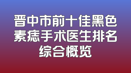晋中市前十佳黑色素痣手术医生排名综合概览