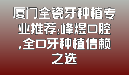 厦门全瓷牙种植专业推荐：峰煜口腔，全口牙种植信赖之选