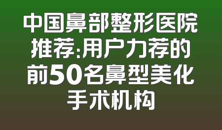 中国鼻部整形医院推荐：用户力荐的前50名鼻型美化手术机构