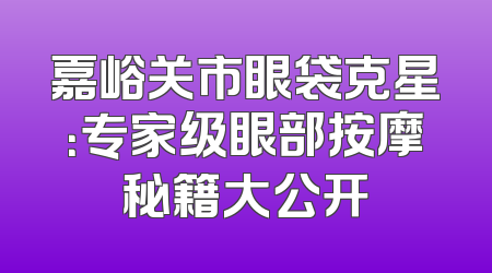 嘉峪关市眼袋克星：专家级眼部按摩秘籍大公开