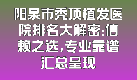 阳泉市秃顶植发医院排名大解密：信赖之选，专业靠谱汇总呈现