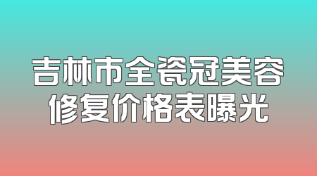 吉林市全瓷冠美容修复价格表曝光