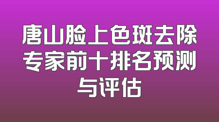 唐山脸上色斑去除专家前十排名预测与评估