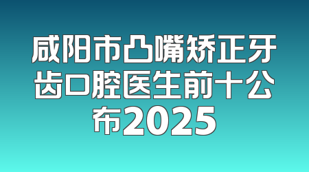 咸阳市凸嘴矫正牙齿口腔医生前十公布2025