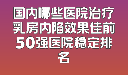 国内哪些医院治疗乳房内陷效果佳前50强医院稳定排名