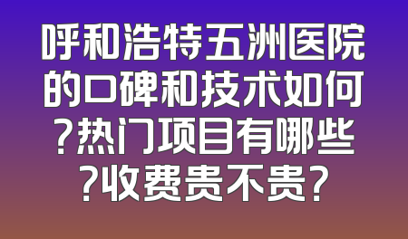 呼和浩特五洲医院的口碑和技术如何？热门项目有哪些？收费贵不贵？