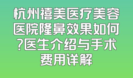 杭州禧美医疗美容医院隆鼻效果如何？医生介绍与手术费用详解