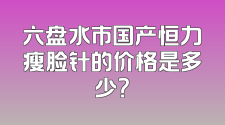 六盘水市国产恒力瘦脸针的价格是多少？