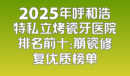 2025年呼和浩特私立烤瓷牙医院排名前十：崩瓷修复优质榜单
