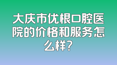 大庆市优根口腔医院的价格和服务怎么样？
