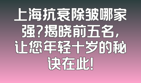 上海抗衰除皱哪家强？揭晓前五名，让您年轻十岁的秘诀在此！