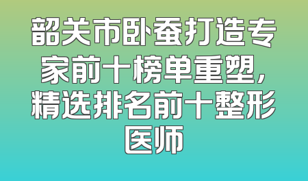 韶关市卧蚕打造专家前十榜单重塑，精选排名前十整形医师