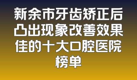 新余市牙齿矫正后凸出现象改善效果佳的十大口腔医院榜单