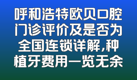 呼和浩特欧贝口腔门诊评价及是否为全国连锁详解，种植牙费用一览无余