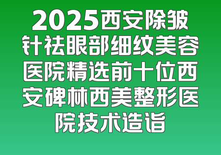 2025西安除皱针祛眼部细纹美容医院精选前十位西安碑林西美整形医院技术造诣