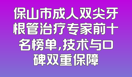 保山市成人双尖牙根管治疗专家前十名榜单，技术与口碑双重保障