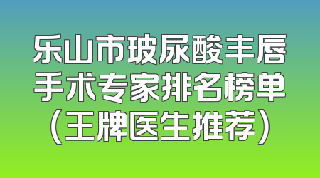 乐山市玻尿酸丰唇手术专家排名榜单（王牌医生推荐）