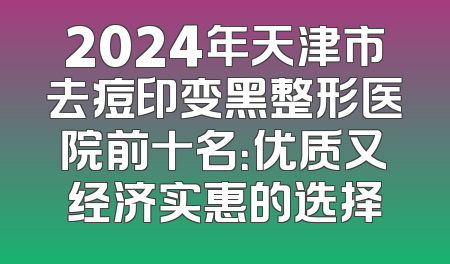 2024年天津市去痘印变黑整形医院前十名：优质又经济实惠的选择