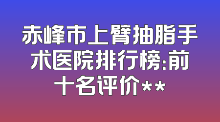 赤峰市上臂抽脂手术医院排行榜：前十名评价**