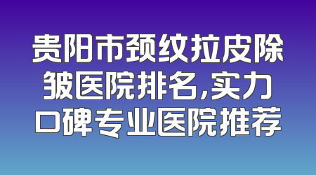 贵阳市颈纹拉皮除皱医院排名，实力口碑专业医院推荐