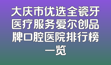 大庆市优选全瓷牙医疗服务爱尔创品牌口腔医院排行榜一览