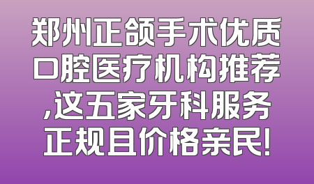 郑州正颌手术优质口腔医疗机构推荐，这五家牙科服务正规且价格亲民！