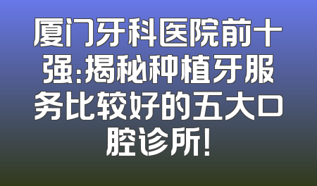厦门牙科医院前十强：揭秘种植牙服务比较好的五大口腔诊所！