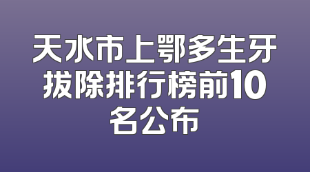 天水市上鄂多生牙拔除排行榜前10名公布