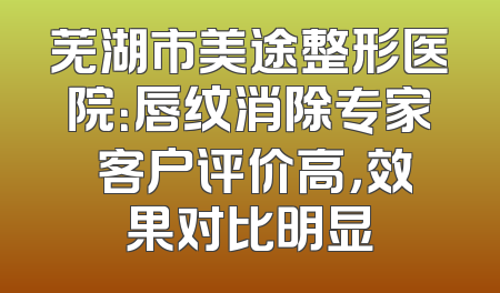 芜湖市美途整形医院：唇纹消除专家 客户评价高，效果对比明显