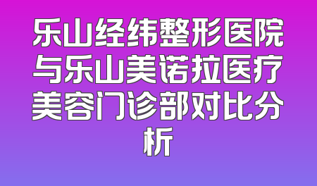 乐山经纬整形医院与乐山美诺拉医疗美容门诊部对比分析