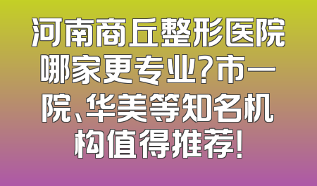 河南商丘整形医院哪家更专业？市一院、华美等知名机构值得推荐！