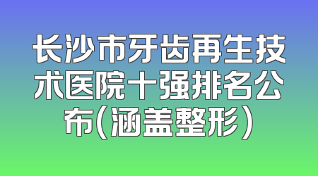 长沙市牙齿再生技术医院十强排名公布（涵盖整形）