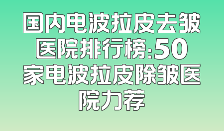 国内电波拉皮去皱医院排行榜：50家电波拉皮除皱医院力荐