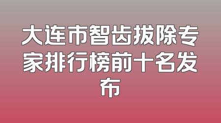 大连市智齿拔除专家排行榜前十名发布