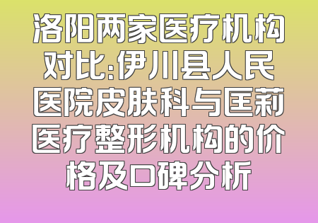洛阳两家医疗机构对比：伊川县人民医院皮肤科与匡莉医疗整形机构的价格及口碑分析