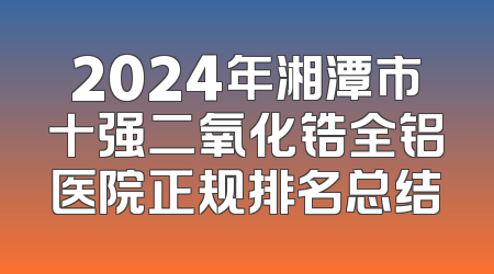 2024年湘潭市十强二氧化锆全铝医院正规排名总结