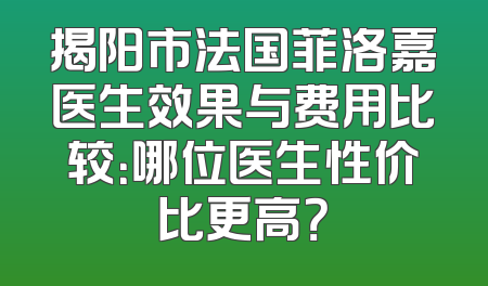 揭阳市法国菲洛嘉医生效果与费用比较：哪位医生性价比更高？