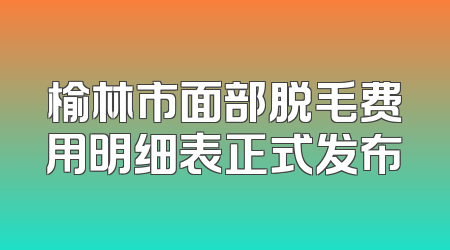 榆林市面部脱毛费用明细表正式发布