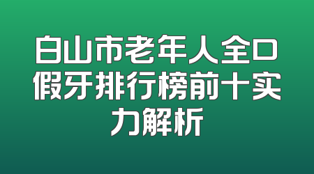 白山市老年人全口假牙排行榜前十实力解析