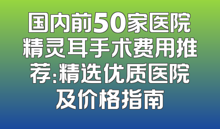 国内前50家医院精灵耳手术费用推荐：精选优质医院及价格指南