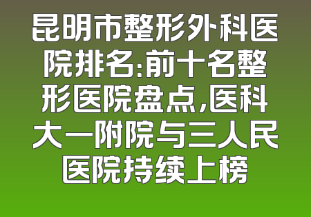 昆明市整形外科医院排名：前十名整形医院盘点，医科大一附院与三人民医院持续上榜