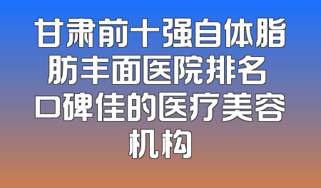 甘肃前十强自体脂肪丰面医院排名 口碑佳的医疗美容机构