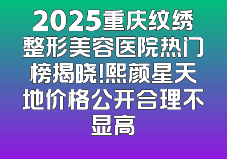 2025重庆纹绣整形美容医院热门榜揭晓！熙颜星天地价格公开合理不显高