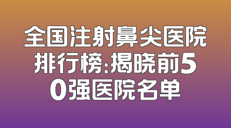 全国注射鼻尖医院排行榜：揭晓前50强医院名单