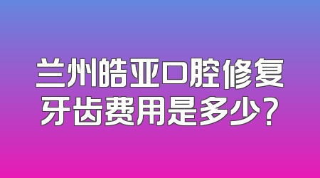 兰州皓亚口腔修复牙齿费用是多少？